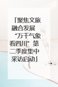 聚焦文旅融合发展 “万千气象看四川”第二季度集中采访启动