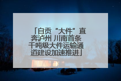 自贡“大件”直奔泸州 川南首条千吨级大件运输通道建设加速推进