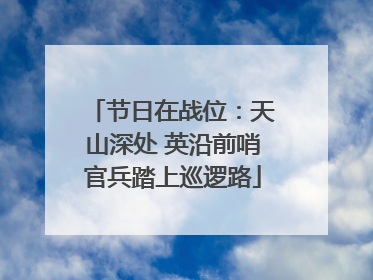节日在战位：天山深处 英沿前哨官兵踏上巡逻路