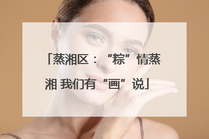 蒸湘区：“粽”情蒸湘 我们有“画”说