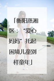 衡阳蒸湘区：“爱心妈妈”托起困境儿童别样童年