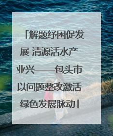 解题纾困促发展 清源活水产业兴——包头市以问题整改激活绿色发展脉动