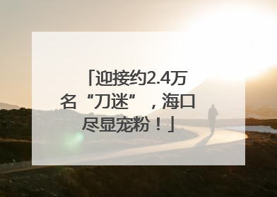 迎接约2.4万名“刀迷”，海口尽显宠粉！