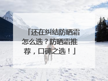 还在纠结防晒霜怎么选？防晒霜推荐，口碑之选！
