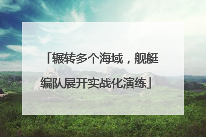 辗转多个海域，舰艇编队展开实战化演练