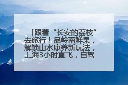 跟着“长安的荔枝”去旅行！品岭南鲜果，解锁山水康养新玩法，上海3小时直飞，自驾高速费优惠