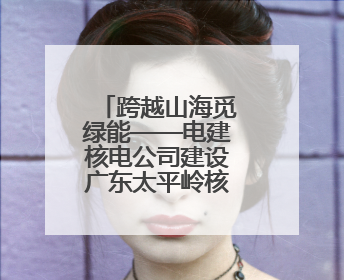 跨越山海觅绿能——电建核电公司建设广东太平岭核电项目侧记