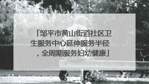 邹平市黄山街道社区卫生服务中心延伸服务半径，全周期服务妇幼健康