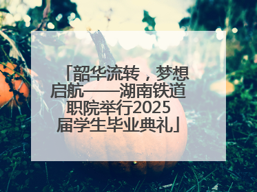 韶华流转，梦想启航——湖南铁道职院举行2025届学生毕业典礼