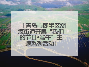 青岛市即墨区潮海街道开展“我们的节日•端午”主题系列活动