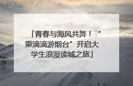 青春与海风共舞！“乘滴滴游烟台”开启大学生浪漫读城之旅