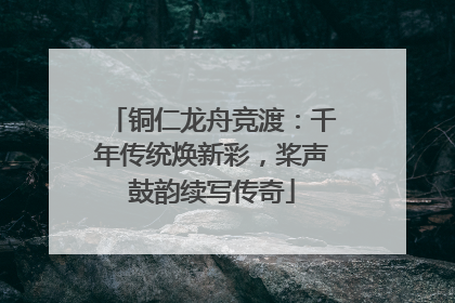 铜仁龙舟竞渡：千年传统焕新彩，桨声鼓韵续写传奇
