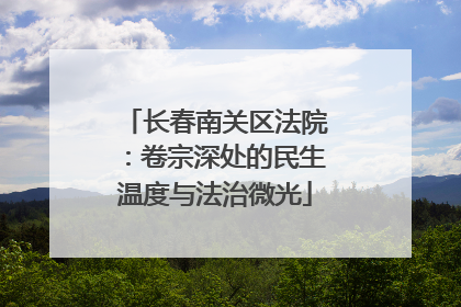 长春南关区法院：卷宗深处的民生温度与法治微光