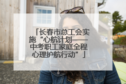 长春市总工会实施“心航计划——中考职工家庭全程心理护航行动”