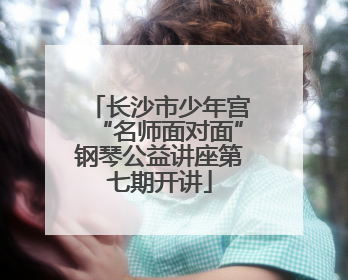 长沙市少年宫“名师面对面”钢琴公益讲座第七期开讲
