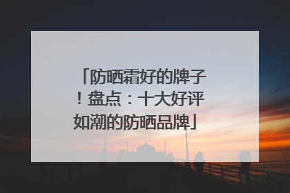防晒霜好的牌子！盘点：十大好评如潮的防晒品牌