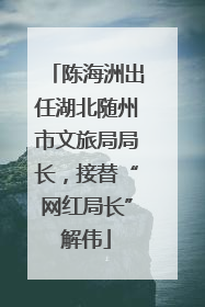 陈海洲出任湖北随州市文旅局局长，接替“网红局长”解伟