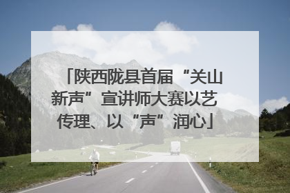 陕西陇县首届“关山新声”宣讲师大赛以艺传理、以“声”润心