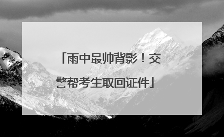 雨中最帅背影！交警帮考生取回证件