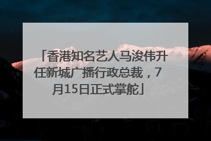 香港知名艺人马浚伟升任新城广播行政总裁，7月15日正式掌舵