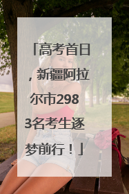 高考首日，新疆阿拉尔市2983名考生逐梦前行！