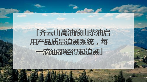 齐云山高油酸山茶油启用产品质量追溯系统，每一滴油都经得起追溯