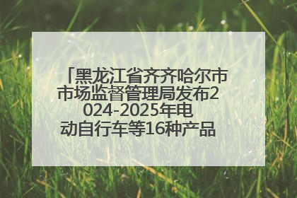 黑龙江省齐齐哈尔市市场监督管理局发布2024-2025年电动自行车等16种产品质量监督抽查情况