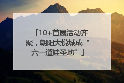 10+首展活动齐聚，朝阳大悦城成“六一遛娃圣地”