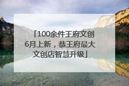 100余件王府文创6月上新，恭王府最大文创店智慧升级