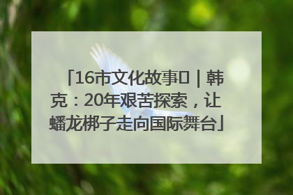16市文化故事㊸｜韩克：20年艰苦探索，让蟠龙梆子走向国际舞台