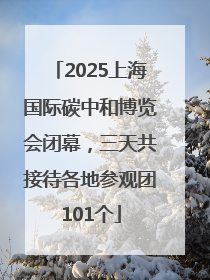2025上海国际碳中和博览会闭幕，三天共接待各地参观团101个