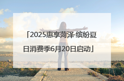 2025惠享菏泽·缤纷夏日消费季6月20日启动
