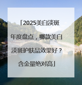 2025美白淡斑年度盘点，哪款美白淡斑护肤品效果好？含金量绝对高