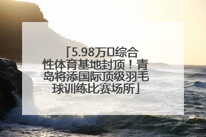 5.98万㎡综合性体育基地封顶！青岛将添国际顶级羽毛球训练比赛场所