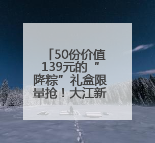 50份价值139元的“隆粽”礼盒限量抢！大江新闻这份“粽”意 请你查收