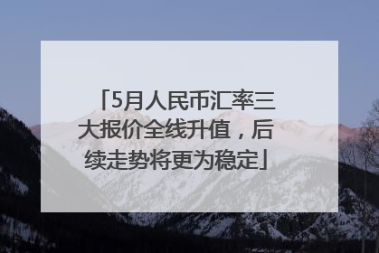 5月人民币汇率三大报价全线升值，后续走势将更为稳定