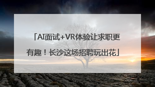 AI面试+VR体验让求职更有趣！长沙这场招聘玩出花